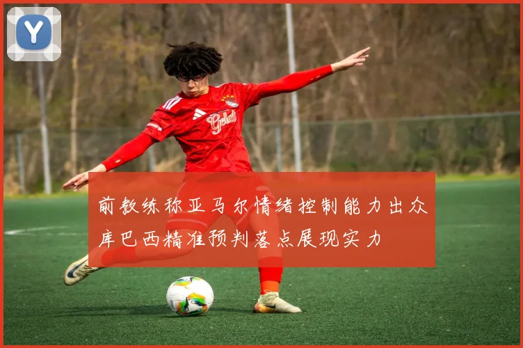 前教练称亚马尔情绪控制能力出众库巴西精准预判落点展现实力
