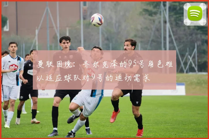 曼联困境：齐尔克泽的95号角色难以适应球队对9号的迫切需求