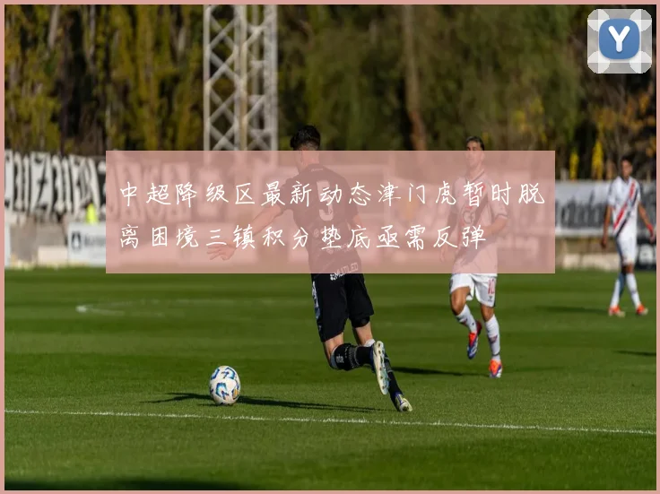 中超降级区最新动态津门虎暂时脱离困境三镇积分垫底亟需反弹