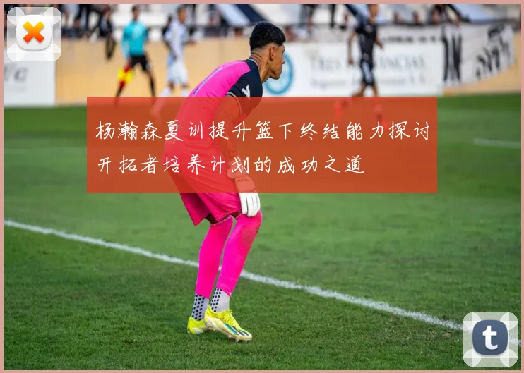 杨瀚森夏训提升篮下终结能力探讨开拓者培养计划的成功之道