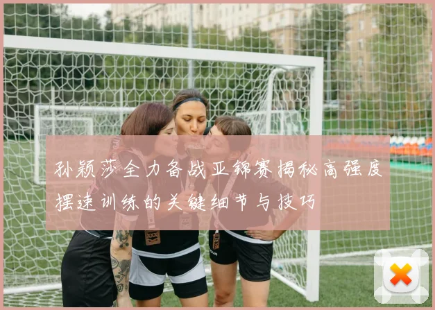 孙颖莎全力备战亚锦赛揭秘高强度摆速训练的关键细节与技巧